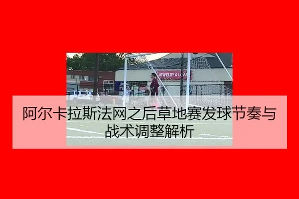 阿尔卡拉斯法网之后草地赛发球节奏与战术调整解析