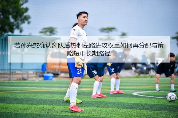 若孙兴慜确认离队后热刺左路进攻权重如何再分配与策略短中长期路径