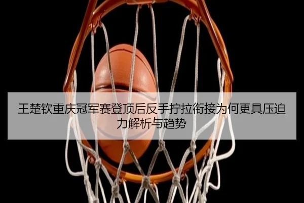王楚钦重庆冠军赛登顶后反手拧拉衔接为何更具压迫力解析与趋势