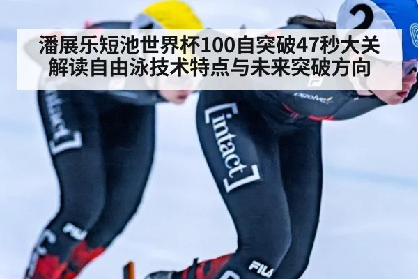 潘展乐短池世界杯100自突破47秒大关 解读自由泳技术特点与未来突破方向