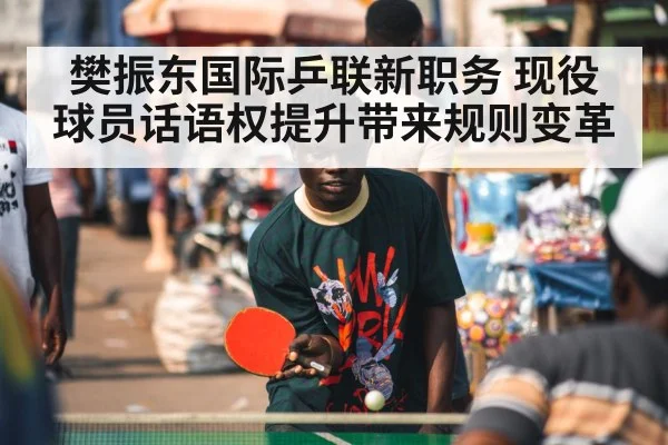 樊振东国际乒联新职务 现役球员话语权提升带来规则变革